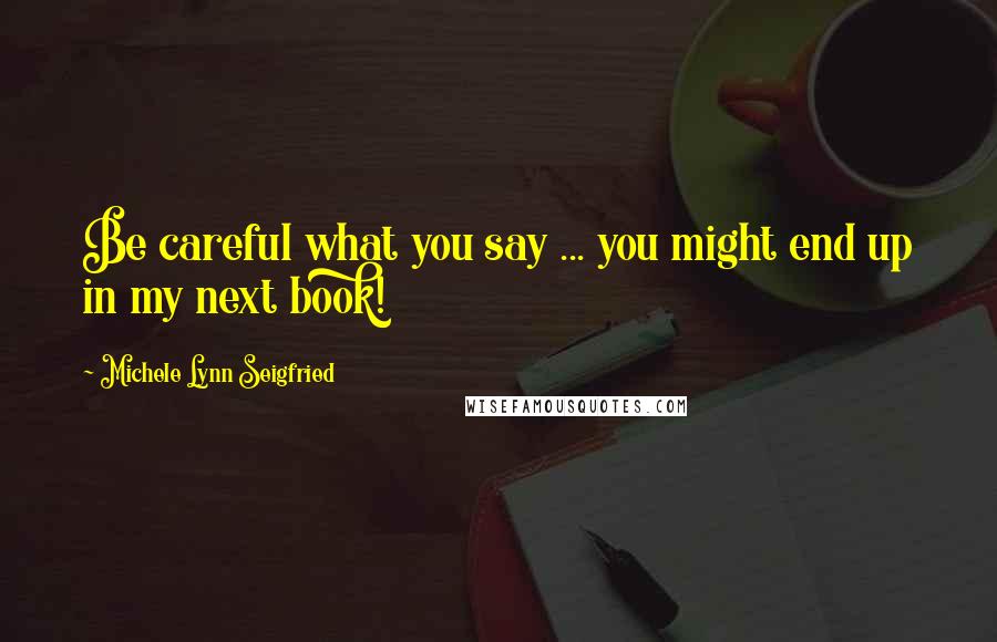 Michele Lynn Seigfried Quotes: Be careful what you say ... you might end up in my next book!