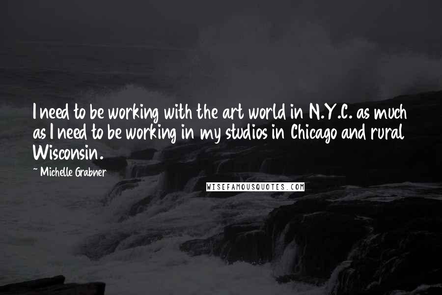 Michelle Grabner Quotes: I need to be working with the art world in N.Y.C. as much as I need to be working in my studios in Chicago and rural Wisconsin.