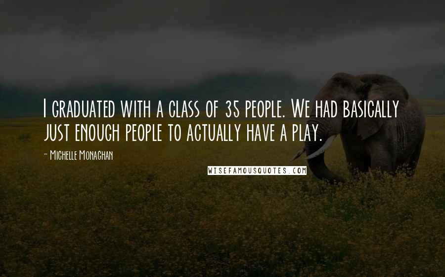 Michelle Monaghan Quotes: I graduated with a class of 35 people. We had basically just enough people to actually have a play.