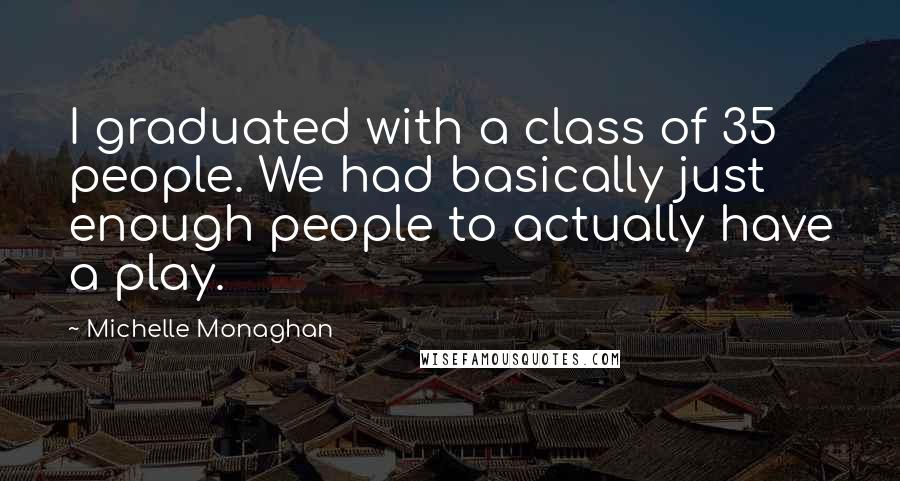 Michelle Monaghan Quotes: I graduated with a class of 35 people. We had basically just enough people to actually have a play.