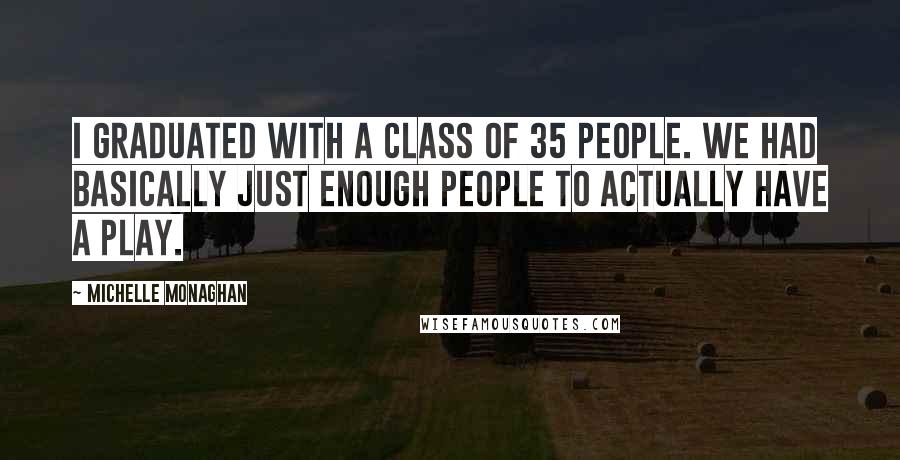 Michelle Monaghan Quotes: I graduated with a class of 35 people. We had basically just enough people to actually have a play.