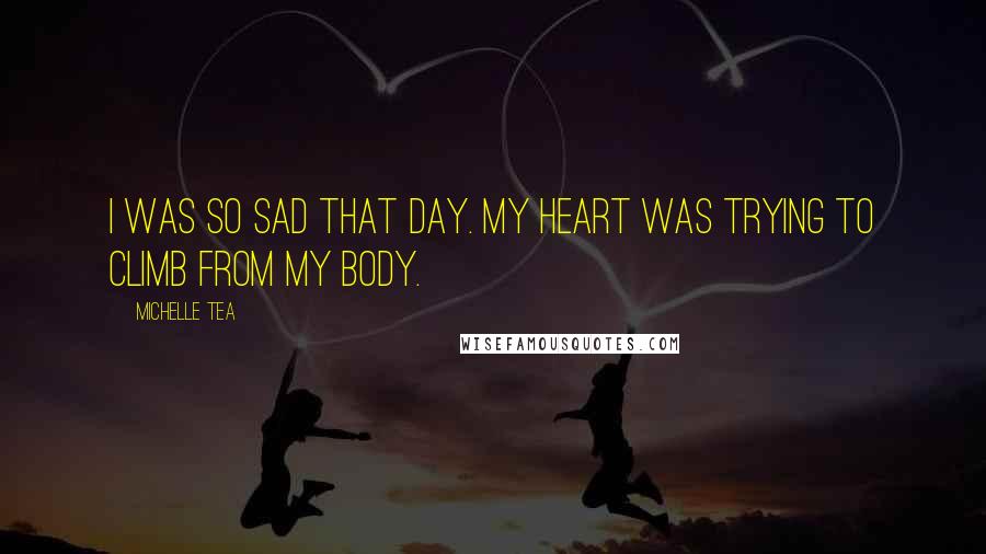 Michelle Tea Quotes: I was so sad that day. My heart was trying to climb from my body.