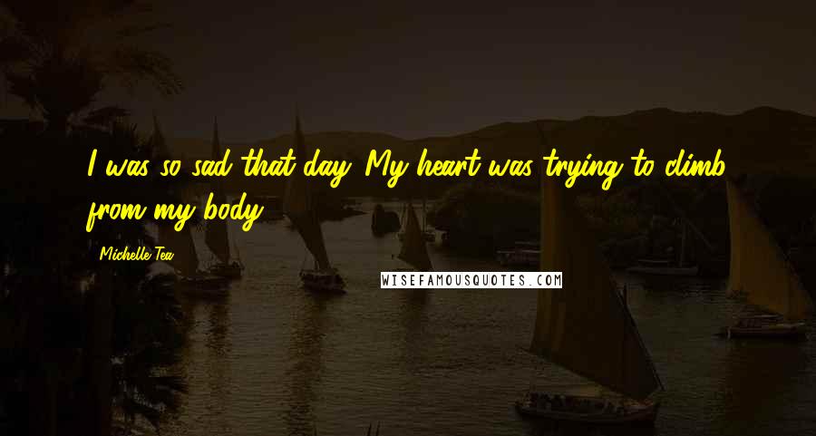 Michelle Tea Quotes: I was so sad that day. My heart was trying to climb from my body.