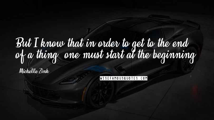 Michelle Zink Quotes: But I know that in order to get to the end of a thing, one must start at the beginning.