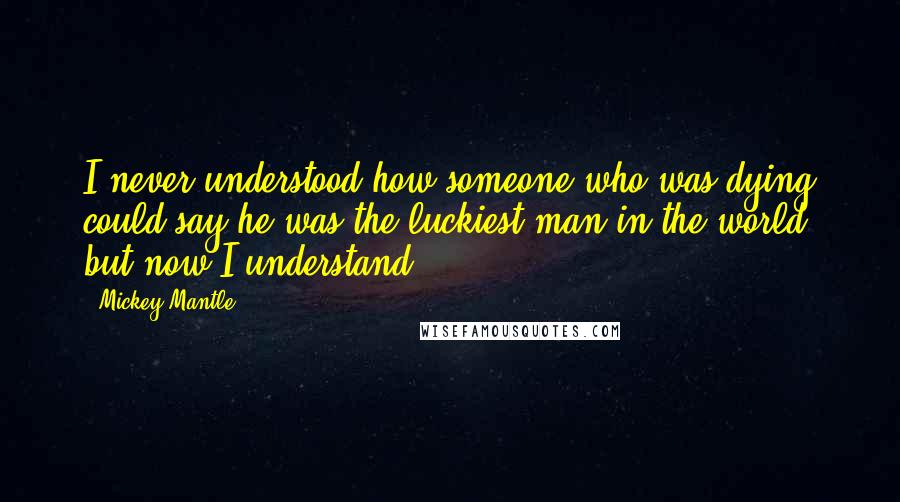 Mickey Mantle Quotes: I never understood how someone who was dying could say he was the luckiest man in the world, but now I understand.