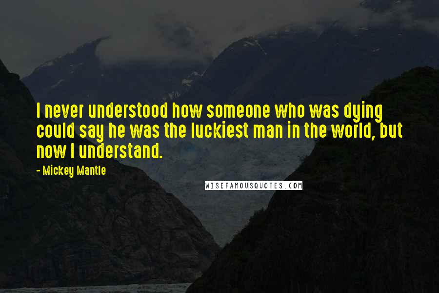 Mickey Mantle Quotes: I never understood how someone who was dying could say he was the luckiest man in the world, but now I understand.