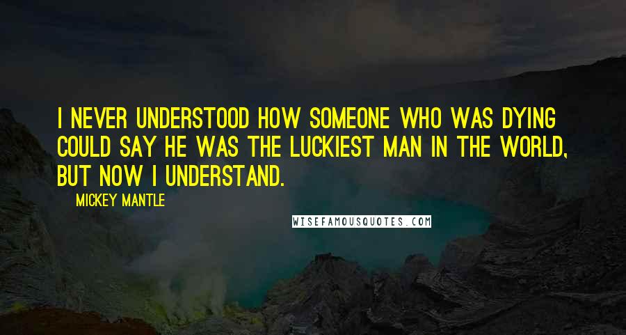 Mickey Mantle Quotes: I never understood how someone who was dying could say he was the luckiest man in the world, but now I understand.