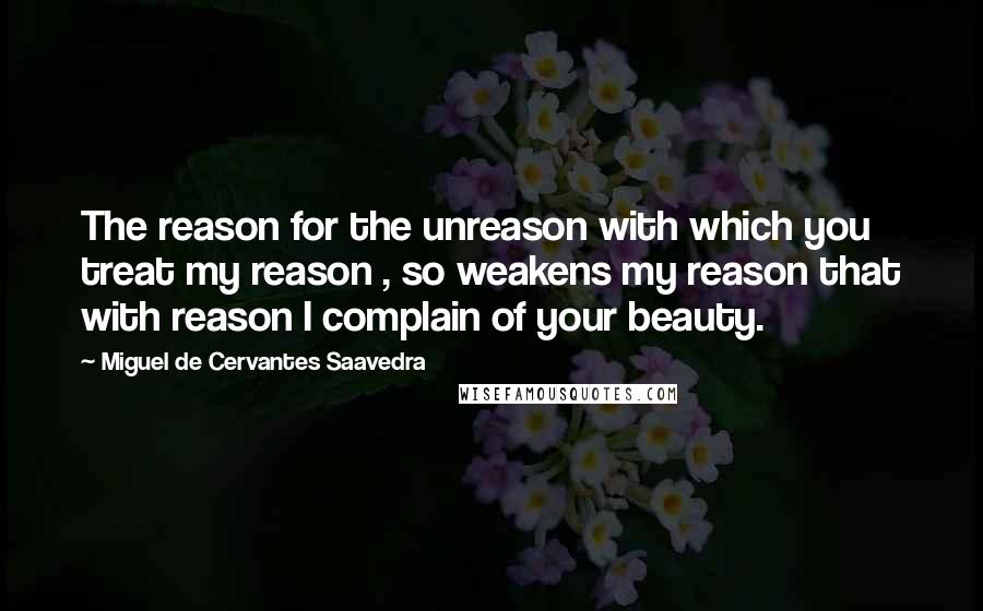 Miguel De Cervantes Saavedra Quotes: The reason for the unreason with which you treat my reason , so weakens my reason that with reason I complain of your beauty.