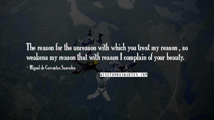 Miguel De Cervantes Saavedra Quotes: The reason for the unreason with which you treat my reason , so weakens my reason that with reason I complain of your beauty.