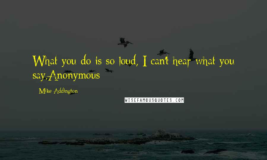 Mike Addington Quotes: What you do is so loud, I can't hear what you say.Anonymous