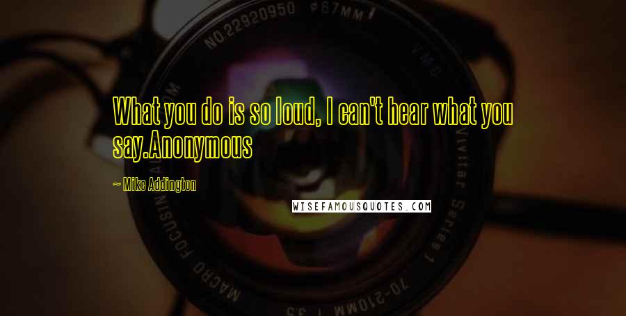 Mike Addington Quotes: What you do is so loud, I can't hear what you say.Anonymous