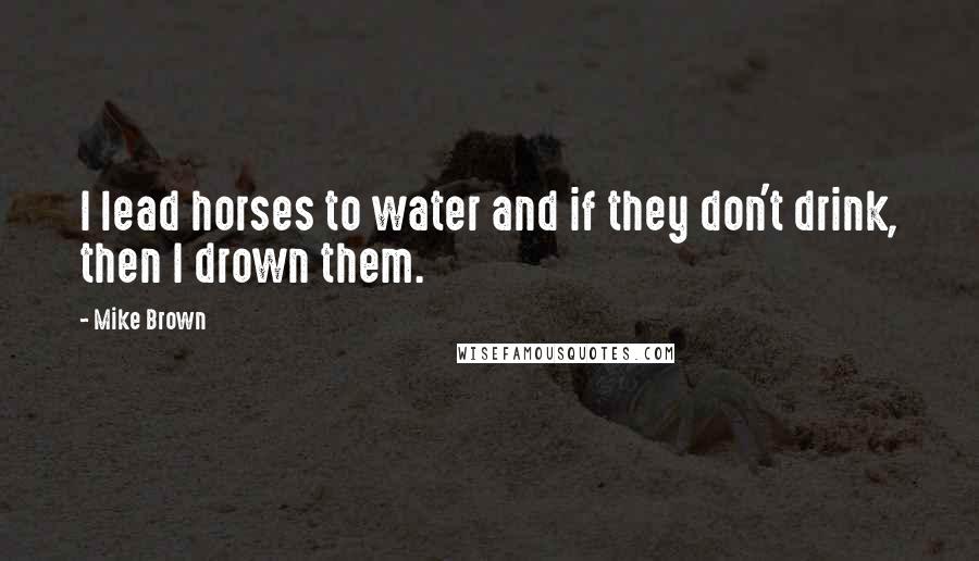 Mike Brown Quotes: I lead horses to water and if they don't drink, then I drown them.