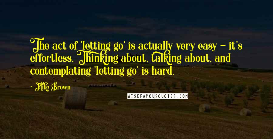 Mike Brown Quotes: The act of 'letting go' is actually very easy - it's effortless. Thinking about, talking about, and contemplating 'letting go' is hard.