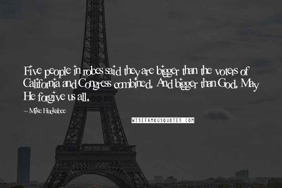 Mike Huckabee Quotes: Five people in robes said they are bigger than the voters of California and Congress combined. And bigger than God. May He forgive us all.