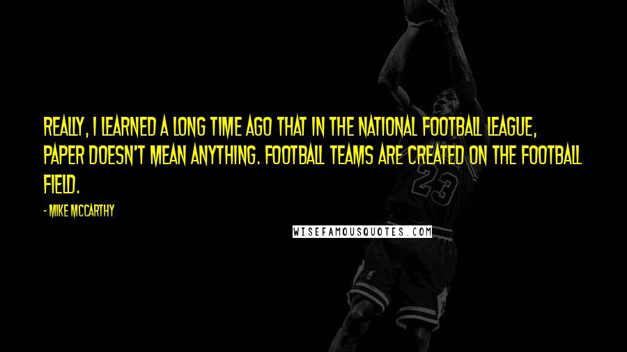 Mike McCarthy Quotes: Really, I learned a long time ago that in the National Football League, paper doesn't mean anything. Football teams are created on the football field.