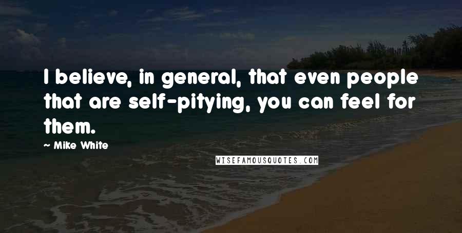 Mike White Quotes: I believe, in general, that even people that are self-pitying, you can feel for them.