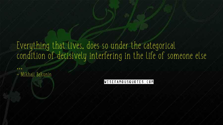 Mikhail Bakunin Quotes: Everything that lives, does so under the categorical condition of decisively interfering in the life of someone else ...