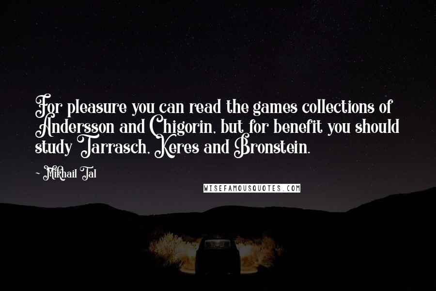 Mikhail Tal Quotes: For pleasure you can read the games collections of Andersson and Chigorin, but for benefit you should study Tarrasch, Keres and Bronstein.