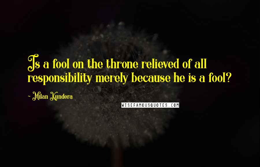 Milan Kundera Quotes: Is a fool on the throne relieved of all responsibility merely because he is a fool?