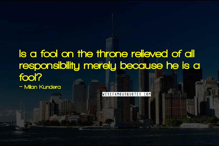 Milan Kundera Quotes: Is a fool on the throne relieved of all responsibility merely because he is a fool?