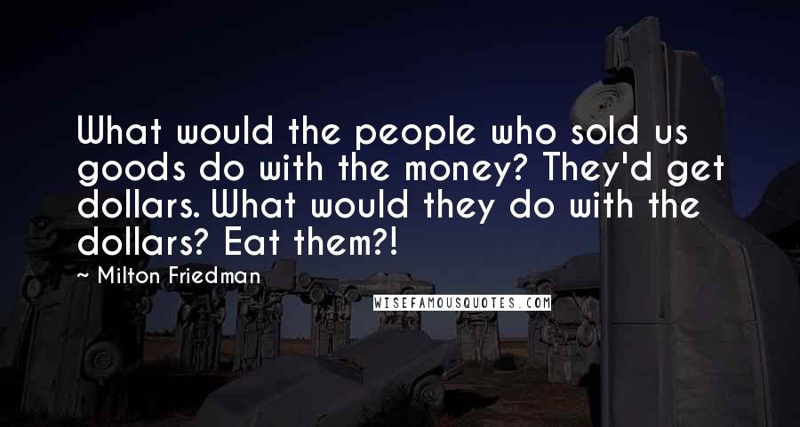 Milton Friedman Quotes: What would the people who sold us goods do with the money? They'd get dollars. What would they do with the dollars? Eat them?!