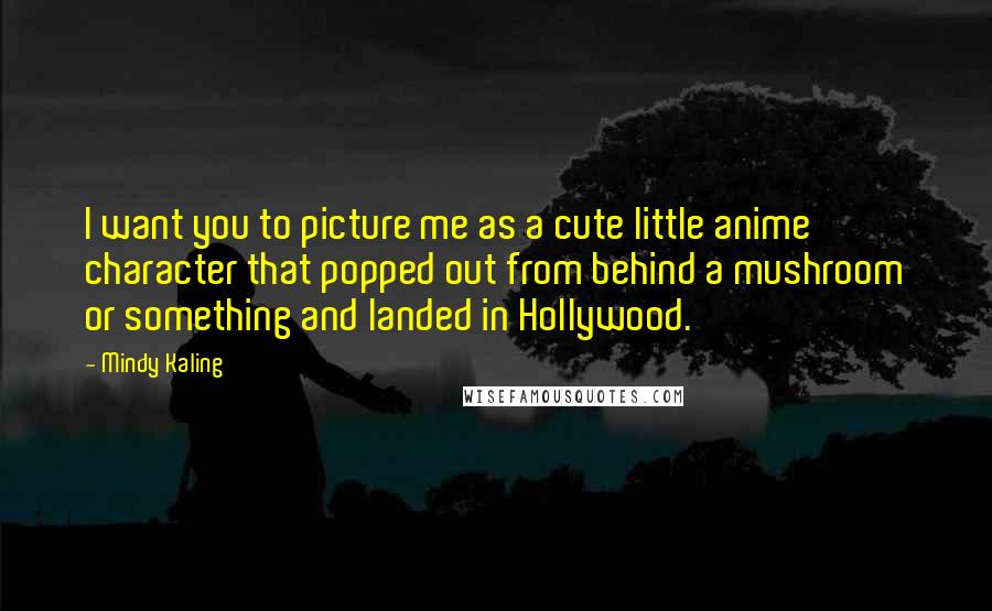 Mindy Kaling Quotes: I want you to picture me as a cute little anime character that popped out from behind a mushroom or something and landed in Hollywood.