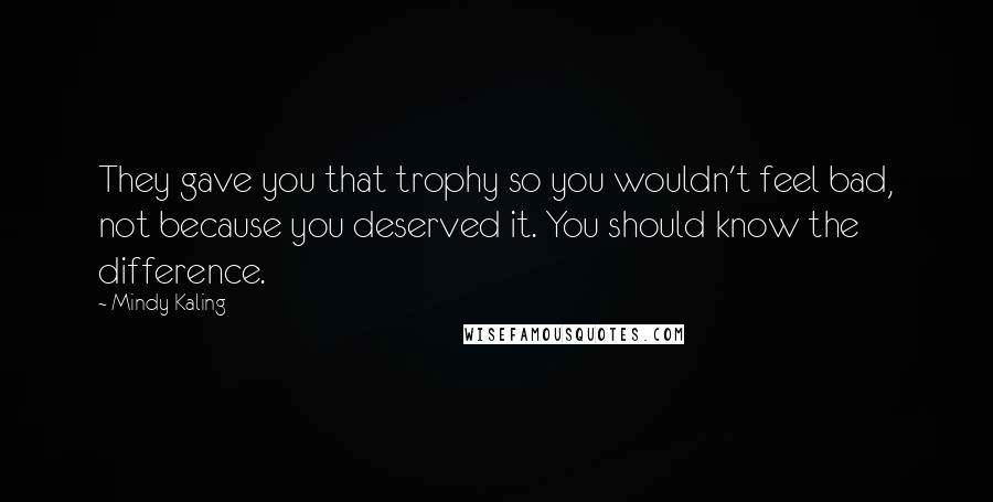 Mindy Kaling Quotes: They gave you that trophy so you wouldn't feel bad, not because you deserved it. You should know the difference.