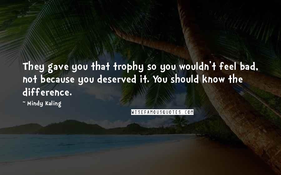 Mindy Kaling Quotes: They gave you that trophy so you wouldn't feel bad, not because you deserved it. You should know the difference.