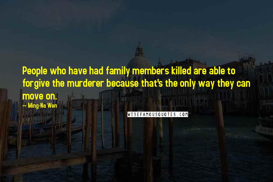 Ming-Na Wen Quotes: People who have had family members killed are able to forgive the murderer because that's the only way they can move on.