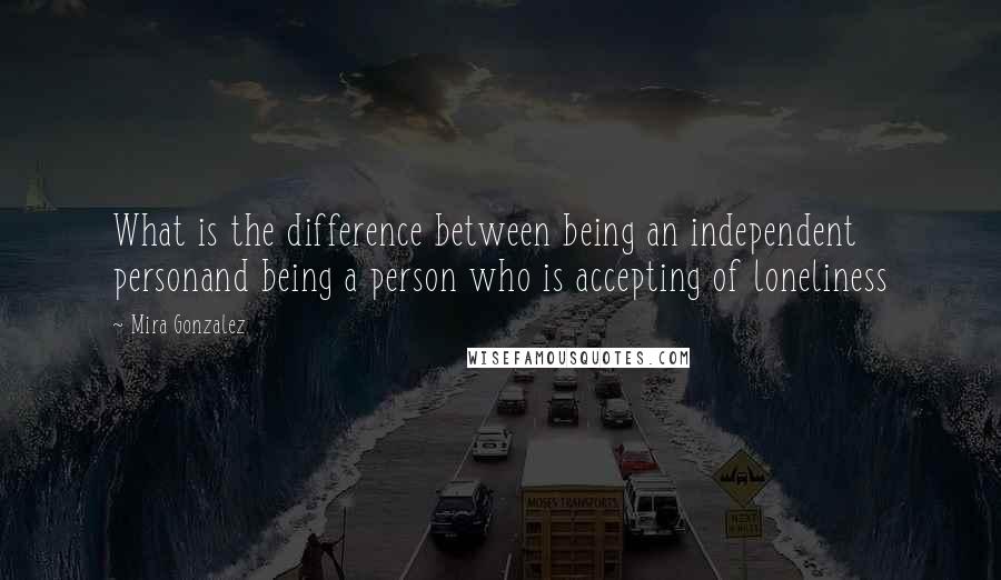 Mira Gonzalez Quotes: What is the difference between being an independent personand being a person who is accepting of loneliness