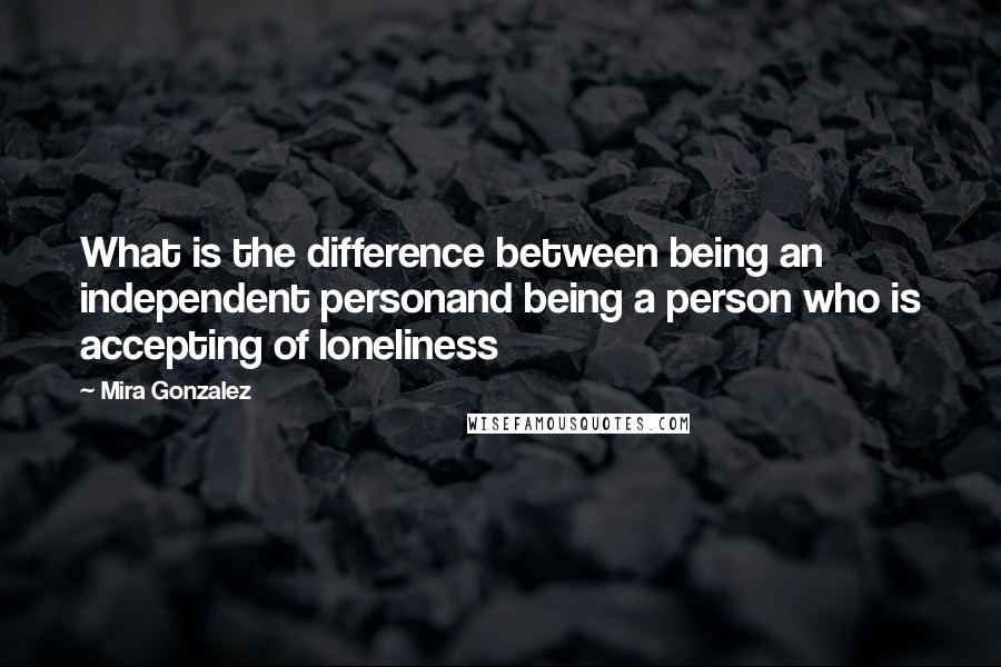 Mira Gonzalez Quotes: What is the difference between being an independent personand being a person who is accepting of loneliness