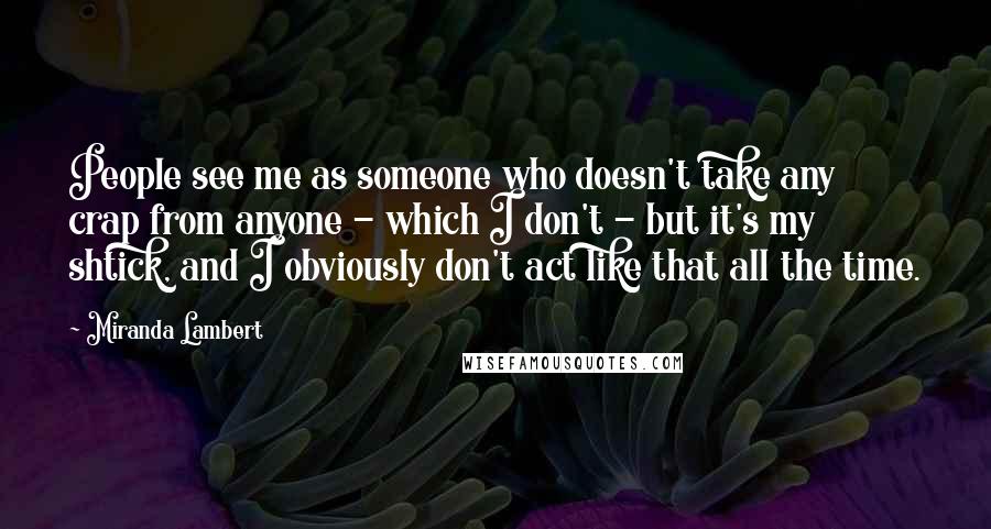 Miranda Lambert Quotes: People see me as someone who doesn't take any crap from anyone - which I don't - but it's my shtick, and I obviously don't act like that all the time.