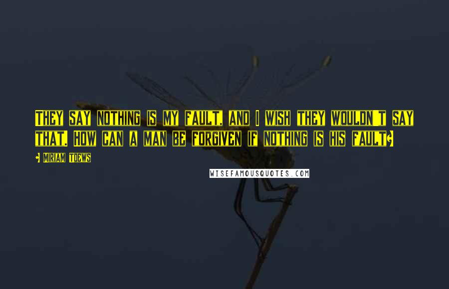 Miriam Toews Quotes: They say nothing is my fault, and I wish they wouldn't say that. How can a man be forgiven if nothing is his fault?