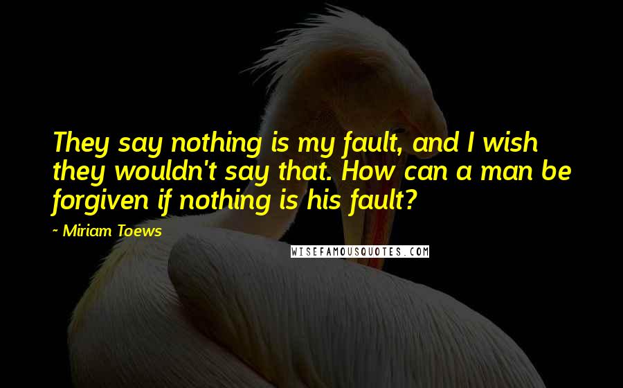 Miriam Toews Quotes: They say nothing is my fault, and I wish they wouldn't say that. How can a man be forgiven if nothing is his fault?