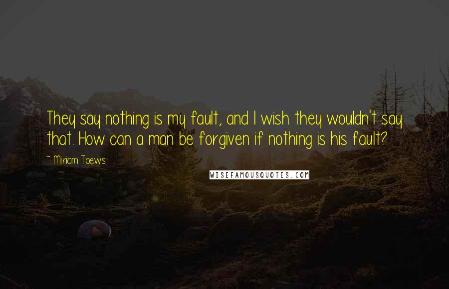 Miriam Toews Quotes: They say nothing is my fault, and I wish they wouldn't say that. How can a man be forgiven if nothing is his fault?