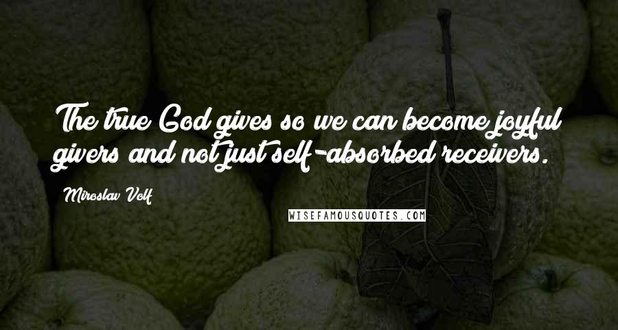 Miroslav Volf Quotes: The true God gives so we can become joyful givers and not just self-absorbed receivers.