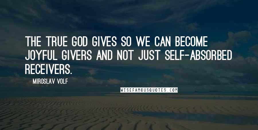 Miroslav Volf Quotes: The true God gives so we can become joyful givers and not just self-absorbed receivers.