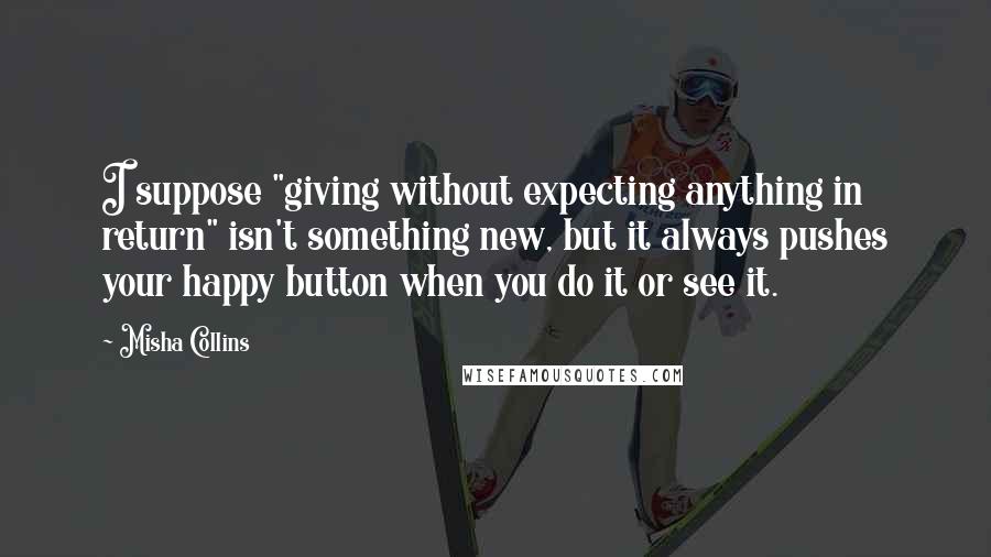 Misha Collins Quotes: I suppose "giving without expecting anything in return" isn't something new, but it always pushes your happy button when you do it or see it.