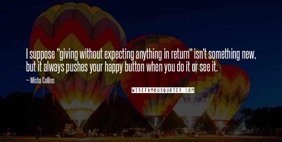 Misha Collins Quotes: I suppose "giving without expecting anything in return" isn't something new, but it always pushes your happy button when you do it or see it.