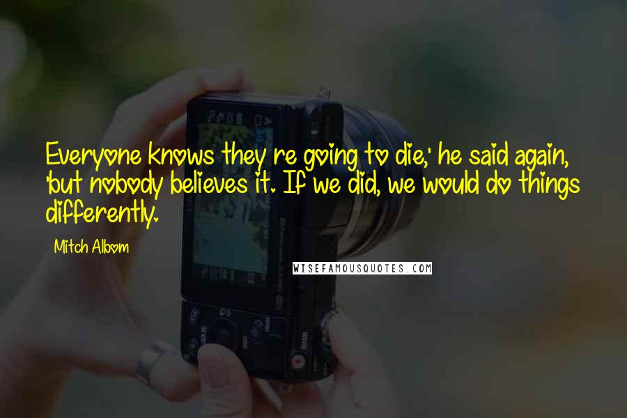 Mitch Albom Quotes: Everyone knows they re going to die,' he said again, 'but nobody believes it. If we did, we would do things differently.