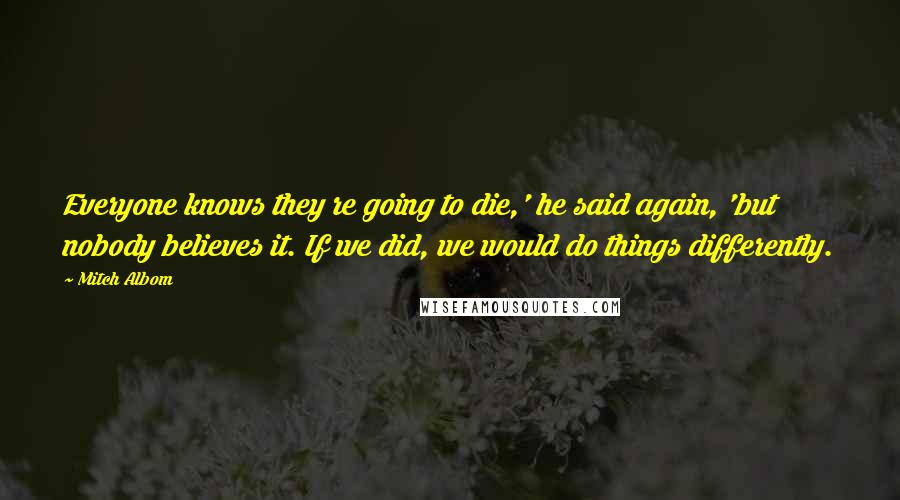 Mitch Albom Quotes: Everyone knows they re going to die,' he said again, 'but nobody believes it. If we did, we would do things differently.