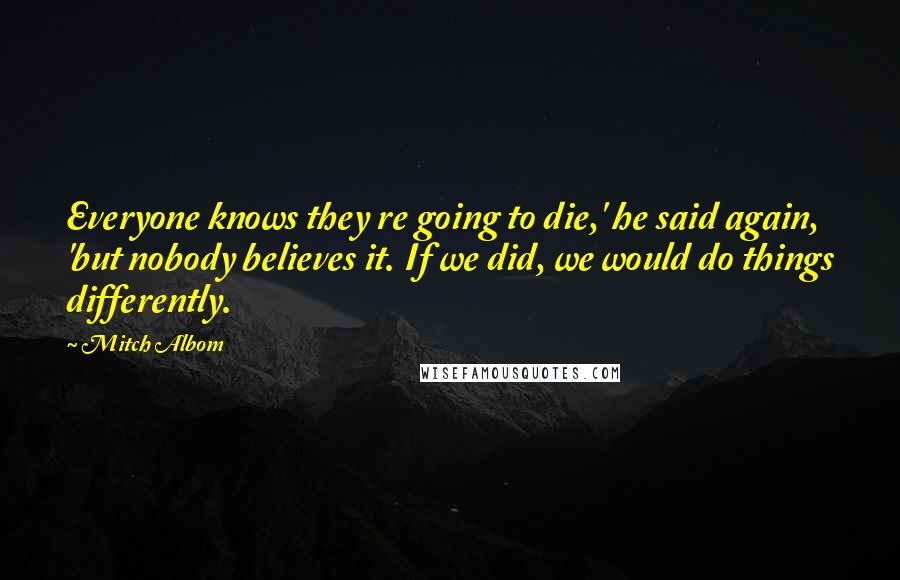 Mitch Albom Quotes: Everyone knows they re going to die,' he said again, 'but nobody believes it. If we did, we would do things differently.