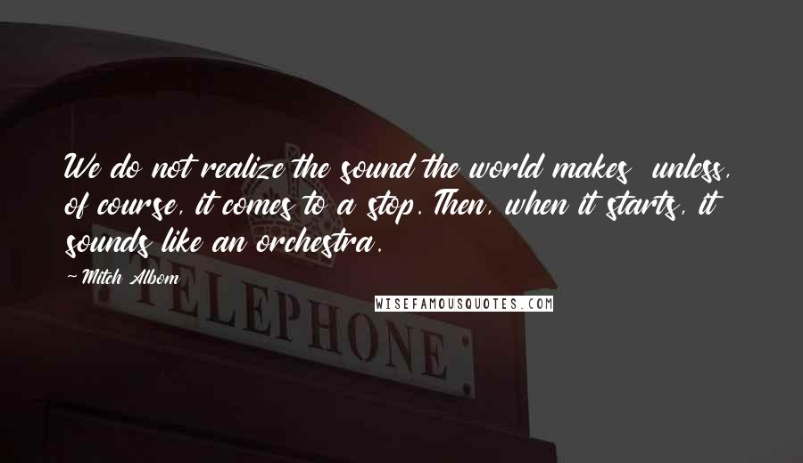 Mitch Albom Quotes: We do not realize the sound the world makes  unless, of course, it comes to a stop. Then, when it starts, it sounds like an orchestra.