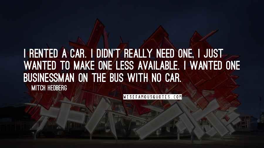 Mitch Hedberg Quotes: I rented a car. I didn't really need one, I just wanted to make one less available. I wanted one businessman on the bus with no car.