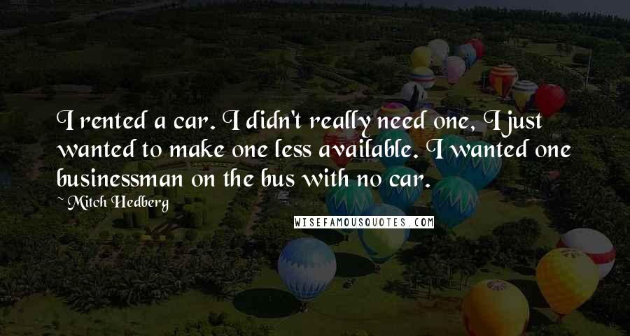 Mitch Hedberg Quotes: I rented a car. I didn't really need one, I just wanted to make one less available. I wanted one businessman on the bus with no car.