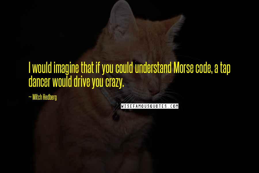 Mitch Hedberg Quotes: I would imagine that if you could understand Morse code, a tap dancer would drive you crazy.