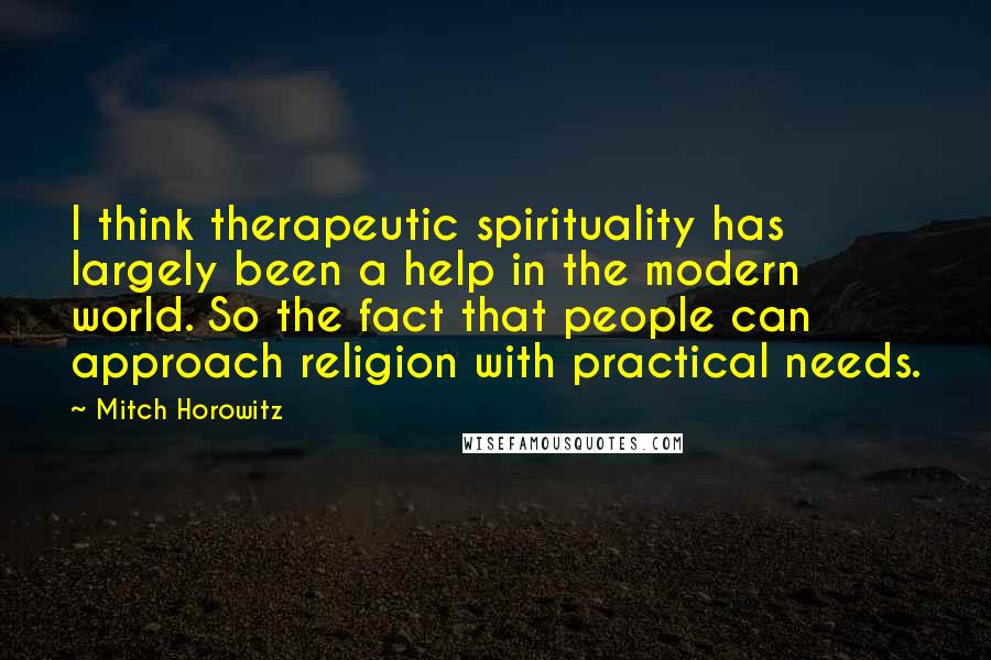 Mitch Horowitz Quotes: I think therapeutic spirituality has largely been a help in the modern world. So the fact that people can approach religion with practical needs.