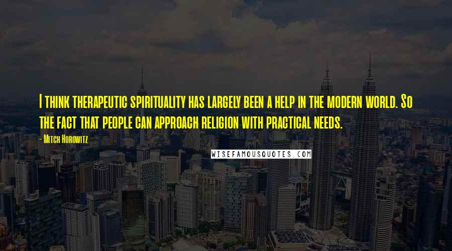 Mitch Horowitz Quotes: I think therapeutic spirituality has largely been a help in the modern world. So the fact that people can approach religion with practical needs.