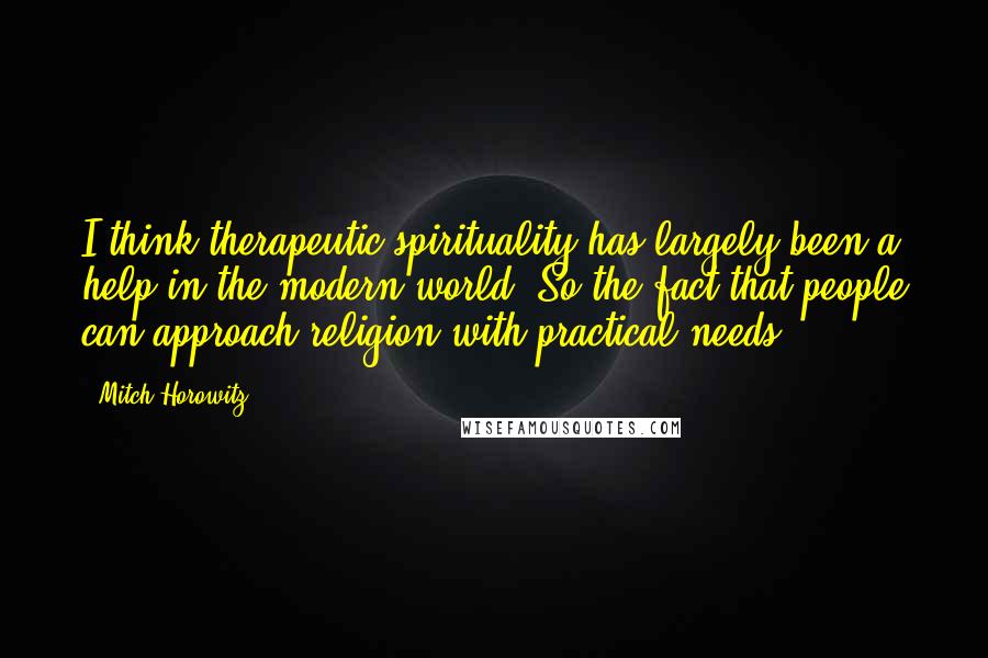 Mitch Horowitz Quotes: I think therapeutic spirituality has largely been a help in the modern world. So the fact that people can approach religion with practical needs.