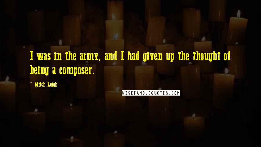 Mitch Leigh Quotes: I was in the army, and I had given up the thought of being a composer.